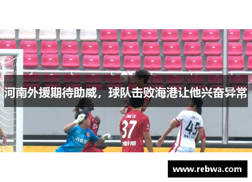 河南外援期待助威，球队击败海港让他兴奋异常